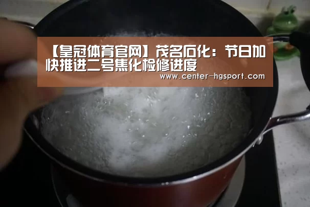 【皇冠体育官网】茂名石化:节日加快推进二号焦化检修进度(图1) 皇冠体育官网